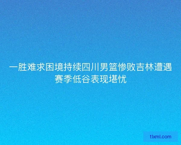 一胜难求困境持续四川男篮惨败吉林遭遇赛季低谷表现堪忧