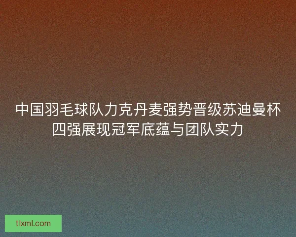 中国羽毛球队力克丹麦强势晋级苏迪曼杯四强展现冠军底蕴与团队实力