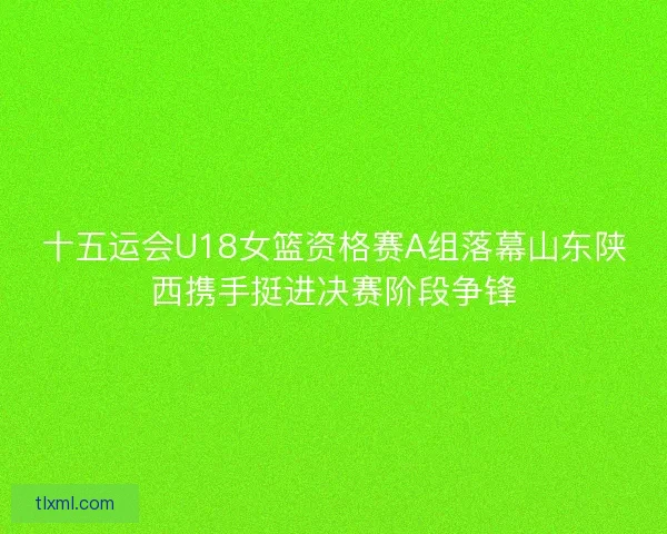 十五运会U18女篮资格赛A组落幕山东陕西携手挺进决赛阶段争锋